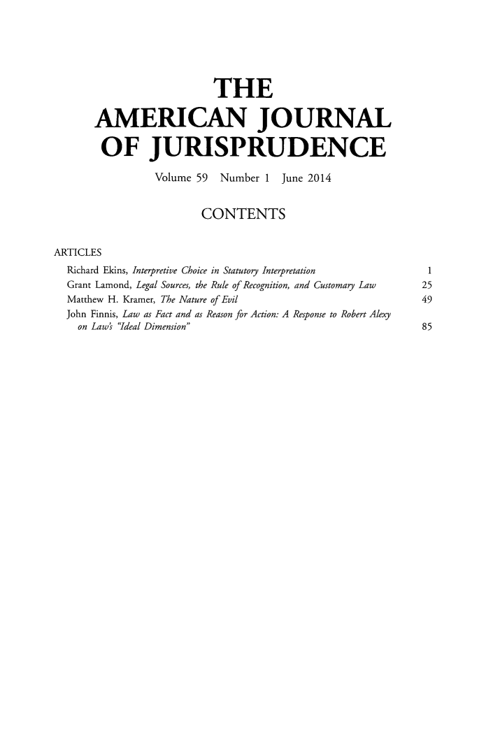 handle is hein.journals/ajj59 and id is 1 raw text is: THE
AMERICAN JOURNAL
OF JURISPRUDENCE
Volume 59 Number 1 June 2014
CONTENTS
ARTICLES
Richard Ekins, Interpretive Choice in Statutory Interpretation 1
Grant Lamond, Legal Sources, the Rule of Recognition, and Customary Law  25
Matthew H. Kramer, The Nature of Evil                              49
John Finnis, Law as Fact and as Reason for Action: A Response to Robert Alexy
on Law's Ideal Dimension                                       85



