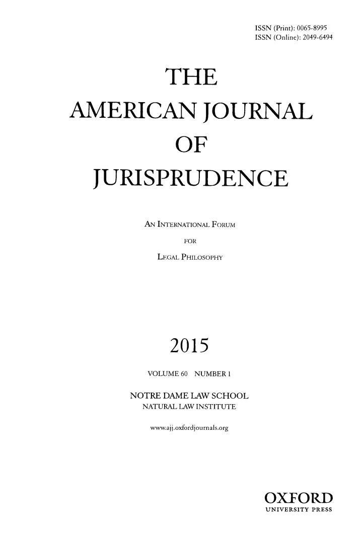 handle is hein.journals/ajj60 and id is 1 raw text is: 

                             ISSN (Print): 0065-8995
                             ISSN (Online): 2049-6494




               THE



AMERICAN JOURNAL



                OF



    JURISPRUDENCE


AN INTERNATIONAL FORUM

      FOR

  LEGAL PHILOSOPHY


      2015

   VOLUME 60 NUMBER I

NOTRE DAME LAW SCHOOL
  NATURAL LAW INSTITUTE

  www.ajj.oxfordjournals.org


OXFORD
UNIVERSITY PRESS


