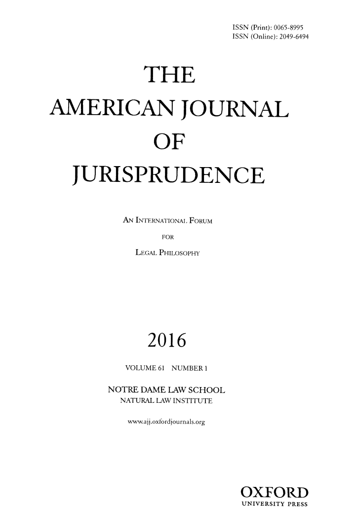 handle is hein.journals/ajj61 and id is 1 raw text is: 

                             ISSN (Print): 0065-8995
                             ISSN (Online): 2049-6494




               THE


AMERICAN JOURNAL



                OF


    JURISPRUDENCE


AN INTERNATIONAL FORUM

      FOR

  LEGAL PHILOSOPHY


      2016

   VOLUME 61 NUMBER 1

NOTRE DAME LAW SCHOOL
  NATURAL LAW INSTITUTE

  www.ajj.oxfordjournals.org


OXFORD
UNIVERSITY PRESS


