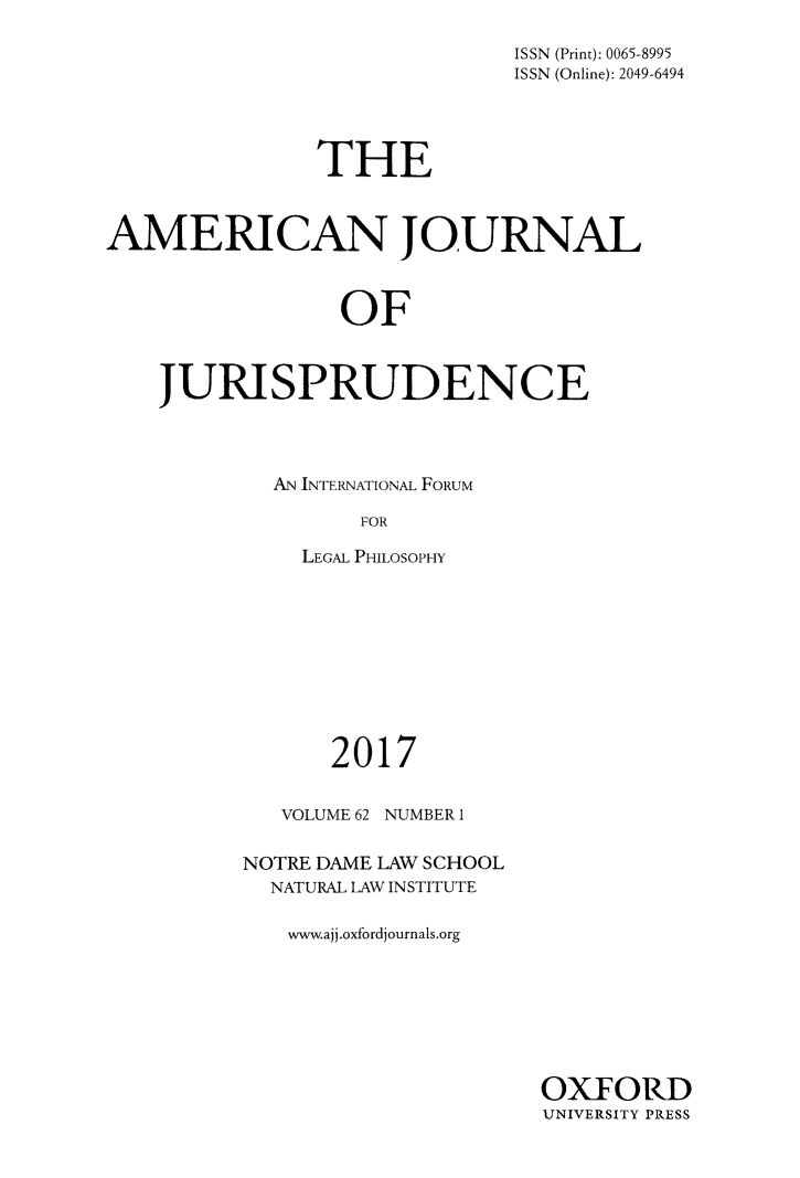 handle is hein.journals/ajj62 and id is 1 raw text is: 

                             ISSN (Print): 0065-8995
                             ISSN (Online): 2049-6494




               THE



AMERICAN JOURNAL



                OF



    JURISPRUDENCE


AN INTERNATIONAL FORUM

      FOR

  LEGAL PHILOSOPHY


      2017


   VOLUME 62 NUMBER 1


NOTRE DAME LAW SCHOOL
  NATURAL LAW INSTITUTE

  www.ajj.oxfordjournals.org


OXFORD
UNIVERSITY PRESS


