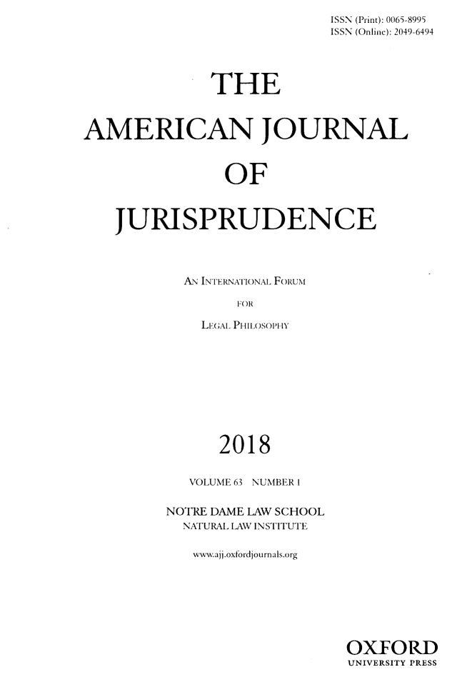 handle is hein.journals/ajj63 and id is 1 raw text is: 
                             ISSN (Print): 0065-8995
                             ISSN (Onlinc): 2049-6494





               THE



AMERICAN JOURNAL



                 OF



    JURISPRUDENCE


AN INTERkNATIONAL- FoikuN

      FOR

  LEGAL. PHIILOSOPHY


      2018


   VOLUME 63 NUMBER I


NOTRE DAME LAW SCHOOL
  NfURAL LAW INSTITUTE


  www.ajj.oxfordjournals.org


OXFORD
UNIVERSITY PRESS


