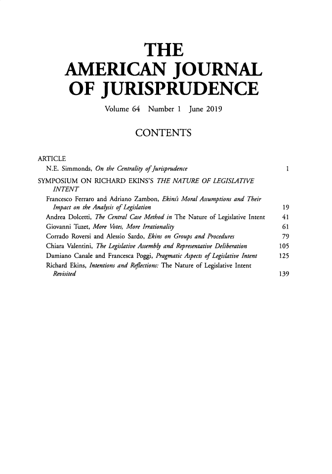handle is hein.journals/ajj64 and id is 1 raw text is: 





                             THE

       AMERICAN JOURNAL

         OF JURISPRUDENCE

                   Volume 64   Number  1  June 2019


                           CONTENTS


ARTICLE
  N.E. Simmonds, On the Centrality ofJurisprudence                   I
SYMPOSIUM   ON  RICHARD  EKINS'S THE NATURE  OF LEGISLATIVE
    INTENT
  Francesco Ferraro and Adriano Zambon, Ekins's Moral Assumptions and Their
    Impact on the Analysis of Legislation                           19
  Andrea Dolcetti, The Central Case Method in The Nature of Legislative Intent  41
  Giovanni Tuzet, More Votes, More Irrationality                    61
  Corrado Roversi and Alessio Sardo, Ekins on Groups and Procedures        79
  Chiara Valentini, The Legislative Assembly and Representative Deliberation  105
  Damiano Canale and Francesca Poggi, Pragmatic Aspects of Legislative Intent  125
  Richard Ekins, Intentions and Reflections: The Nature of Legislative Intent
    Revisited                                                      139


