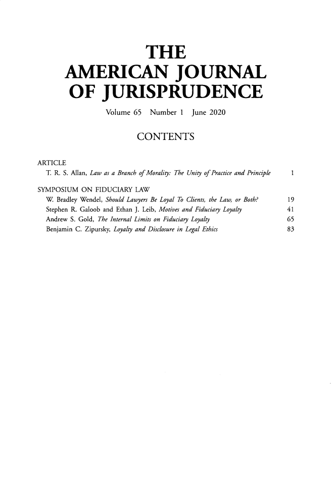 handle is hein.journals/ajj65 and id is 1 raw text is: 





                          THE

      AMERICAN JOURNAL

        OF JURISPRUDENCE

                Volume 65  Number 1  June 2020


                        CONTENTS


ARTICLE
  T. R. S. Allan, Law as a Branch of Morality: The Unity of Practice and Principle  1

SYMPOSIUM  ON FIDUCIARY LAW
  W. Bradley Wendel, Should Lawyers Be Loyal To Clients, the Law, or Both?  19
  Stephen R. Galoob and Ethan J. Leib, Motives and Fiduciary Loyalty  41
  Andrew S. Gold, The Internal Limits on Fiduciary Loyalty            65
  Benjamin C. Zipursky, Loyalty and Disclosure in Legal Ethics       83


