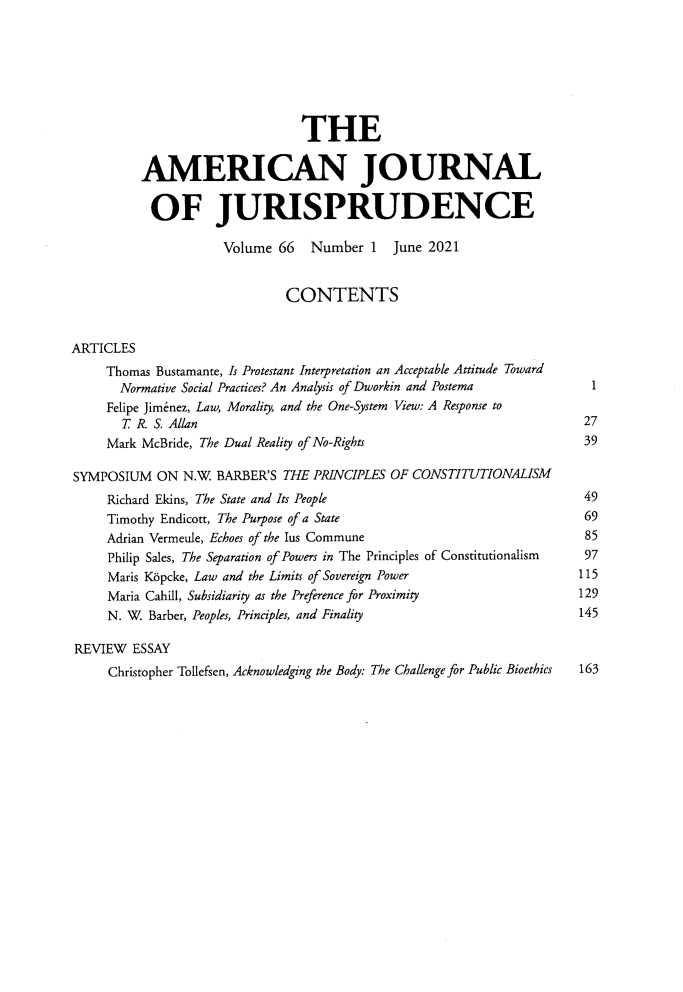 handle is hein.journals/ajj66 and id is 1 raw text is: 







                                THE

          AMERICAN JOURNAL

          OF JURISPRUDENCE

                     Volume  66   Number  1  June 2021


                              CONTENTS


ARTICLES
     Thomas Bustamante, Is Protestant Interpretation an Acceptable Attitude Toward
       Normative Social Practices? An Analysis of Dworkin and Postema        1
     Felipe Jimenez, Law, Morality, and the One-System View: A Response to
       T R  S. Allan                                                    27
     Mark McBride, The Dual Reality of No-Rights                        39

SYMPOSIUM   ON  N.W. BARBER'S THE PRINCIPLES OF CONSTITUTIONALISM
     Richard Ekins, The State and Its People                            49
     Timothy Endicott, The Purpose of a State                           69
     Adrian Vermeule, Echoes of the Ius Commune                         85
     Philip Sales, The Separation of Powers in The Principles of Constitutionalism  97
     Maris K6pcke, Law and the Limits of Sovereign Power                115
     Maria Cahill, Subsidiarity as the Preference for Proximity         129
     N. W. Barber, Peoples, Principles, and Finality                    145

REVIEW   ESSAY
     Christopher Tollefsen, Acknowledging the Body: The Challenge for Public Bioethics 163


