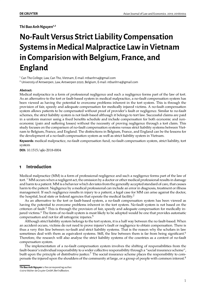 handle is hein.journals/ajle10 and id is 1 raw text is: 





Thi Bao Anh Nguyen',


No-Fault Versus Strict Liability Compensation


Systems in Medical Malpractice Law in Vietnam


in   Comparision with Belgium, France, and


England

Can  Tho College, Law, Can Tho, Vietnam, E-mail: ntbanh114@gmail.com
Universtiy of Antwerpen, Law, Antwerpen 2020, Belgium, E-mail: ntbanh114@gmail.com

Abstract:
Medical malpractice is a form of professional negligence and such a negligence forms part of the law of tort.
As an alternative to the tort or fault-based system in medical malpractice, a no-fault compensation system has
been viewed as having the potential to overcome problems inherent in the tort system. This is through the
provision of fair, speedy and adequate compensation for medically injured victims. A no-fault compensation
system allows patients to be compensated without proof of provider's fault or negligence. Similar to no-fault
schemes, the strict liability system is not fault-based although it belongs to tort law. Successful claims are paid
in a uniform manner using a fixed benefits schedule and include compensation for both economic and non-
economic  (pain and suffering losses) without the necessity of proving negligence through a tort claim. This
study focuses on the comparison of no-fault compensation systems versus strict liability systems between Viet-
nam  to Belgium, France, and England. The distinctions in Belgium, France, and England can be the lessons for
the development of a no-fault compensation system as well as strict liability system in Vietnam.
Keywords: medical malpractice, no-fault compensation fund, no-fault compensation system, strict liability, tort
system
DOI: 10.1515/ajle-2018-0004



1   Introduction

Medical malpractice (MM) is a form of professional negligence and such a negligence forms part of the law of
tort. 1 MM occurs when a negligent act, the omission by a doctor or other medical professional results in damage
and harm to a patient. MM is a behavior which deviates from the generally accepted standard of care, that causes
harm to the patient. Negligence by a medical professional can include an error in diagnosis, treatment or illness
management.  If such negligence results in injury to a patient, a legal case for MM can arise against the doctor,
the hospital, local state or federal agencies that operate the medical facility.2
   As an alternative to the tort or fault-based system, a no-fault compensation system has been viewed as
having the potential to overcome problems inherent in the tort system. No-fault system is not based on the
criterion of fault.3 This is through the provision of fair, speedy and adequate compensation for medically in-
jured victims.4 The form of no-fault system is most likely to be adopted would be one that provides automatic
compensation and not for all iatrogenic injuries.5
   Although strict liability system belongs to the tort system, it is a half way between the no fault-based. When
an accident occurs, victims do not need to prove injurer's fault or negligence to obtain compensation. There is
thus a very thin line between no-fault and strict liability systems. That is the reason why the scholars in law
sometimes  deal with them as equivalent systems. Still, the line between them is far from being significant.6
Therefore, the research will also analyse the strict liability systems of the countries as a content of no-fault
compensation system.
   The implementation  of a no-fault compensation system involves the shifting of responsibilities from the
fault-bearer's individual responsibility to a wider collective responsibility through a social insurance scheme,
built upon the principle of distributive justice.' The social insurance scheme places the responsibility to com-
pensate the injured upon the shoulders of the community at large, or a group of people with common interest.8

Thi Bao Anh Nguyen is the corresponding author.
92019 Walter deGruyter GmbH, Berlin/Boston.


1


DEGCRUYTER


Asian Journal of Law and Economics. 2019; 20180004


