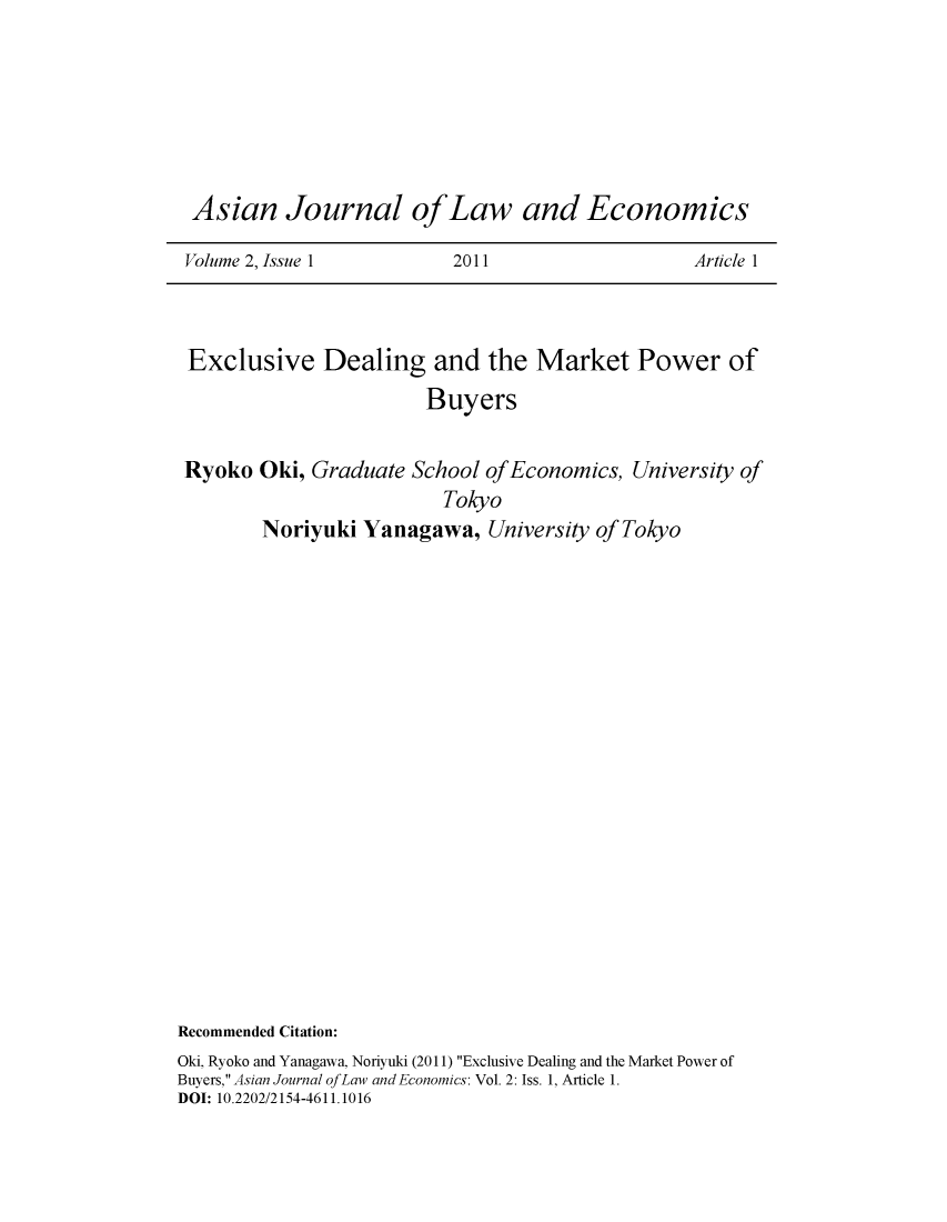 handle is hein.journals/ajle2 and id is 1 raw text is: 






Asian Journal ofLaw and Economics

Volume 2, Issue 1        2011                   Article 1


Exclusive Dealing and the Market Power of
                       Buyers

Ryoko  Oki, Graduate School ofEconomics,  University of
                        Tokyo
       Noriyuki  Yanagawa,   University of Tokyo


Recommended Citation:
Oki, Ryoko and Yanagawa, Noriyuki (2011) Exclusive Dealing and the Market Power of
Buyers, Asian Journal ofLaw and Economics: Vol. 2: Iss. 1, Article 1.
DOI: 10.2202/2154-4611.1016


