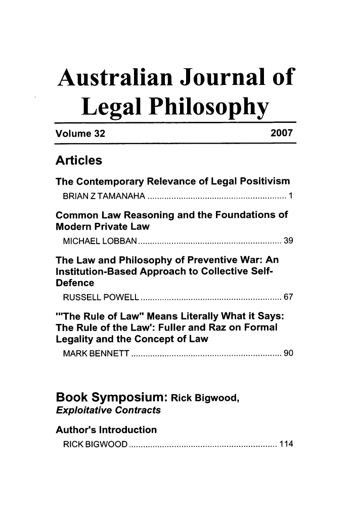 handle is hein.journals/ajlph32 and id is 1 raw text is: Australian Journal of
Legal Philosophy
Volume 32                                2007
Articles
The Contemporary Relevance of Legal Positivism
BRIAN  Z  TAMANAHA  ....................................................  1
Common Law Reasoning and the Foundations of
Modern Private Law
M ICHAEL  LOBBAN  .......................................................  39
The Law and Philosophy of Preventive War: An
Institution-Based Approach to Collective Self-
Defence
RUSSELL  POW ELL  ....................................................... 67
'The Rule of Law Means Literally What it Says:
The Rule of the Law': Fuller and Raz on Formal
Legality and the Concept of Law
MARK  BENNETT  .........................................................  90
Book Symposium: Rick Bigwood,
Exploitative Contracts
Author's Introduction
R IC K  BIG W O O D  .............................................................. 114


