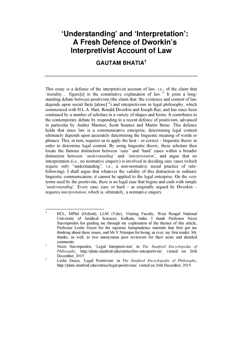 handle is hein.journals/ajlph40 and id is 74 raw text is: 





         'Understanding' and 'Interpretation':
              A Fresh Defence of Dworkin's

              Interpretivist Account of Law

                          GAUTAM BHATIAt




This essay is a defence of the interpretivist account of law, i.e., of the claim that
'morality... figure[s] in the constitutive explanation of law. It joins a long-
standing debate between positivism (the claim that 'the existence and content of law
depends upon social facts [alone]'2) and interpretivism in legal philosophy, which
commenced with H.L.A. Hart, Ronald Dworkin and Joseph Raz, and has since been
continued by a number of scholars in a variety of shapes and forms. It contributes to
the contemporary debate by responding to a recent defence of positivism, advanced
in particular by Andrei Marmor, Scott Soames and Martin Stone. This defence
holds that since law is a communicative enterprise, determining legal content
ultimately depends upon accurately determining the linguistic meaning of words or
phrases. This, in turn, requires us to apply the best - or correct - linguistic theory in
order to determine legal content. By using linguistic theory, these scholars then
locate the famous distinction between 'easy' and 'hard' cases within a broader
distinction between 'understanding' and 'interpretation', and argue that no
interpretation (i.e., no normative enquiry) is involved in deciding easy cases (which
require only understanding, i.e., a non-normative social practice of rule-
following). I shall argue that whatever the validity of this distinction in ordinary
linguistic communication, it cannot be applied to the legal enterprise. On the very
terms used by the positivists, there is no legal case that begins and ends with simple
'understanding'. Every case, easy or hard - as originally argued by Dworkin -
requires interpretation, which is, ultimately, a normative enquiry.



      BCL, MPhil (Oxford), LLM  (Yale); Visiting Faculty, West Bengal National
      University of Juridical Sciences, Kolkata, India. I thank Professor Nicos
      Stavropoulos for guiding me through my exploration of the themes of this article,
      Professor Leslie Green for his rigorous Jurisprudence tutorials that first got me
      thinking about these issues, and Mr V Niranjan for being, as ever, my first reader. My
      thanks, as well, to two anonymous peer reviewers for their acute and detailed
      comments.
      Nicos Stavropoulos, 'Legal Interpretivism' in The Stanford Encyclopedia of
      Philosophy, http://plato.stanford.edu/entries/law-interpretivist/, visited on 26th
      December, 2015.
2     Leslie Green, 'Legal Positivism' in The Stanford Encyclopedia of Philosophy,
      http://plato. stanford.edu/entries/legal-positivism/, visited on 26th December, 2015.



