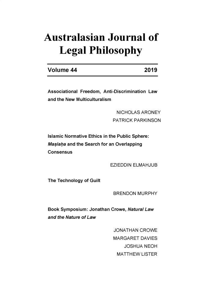 handle is hein.journals/ajlph44 and id is 1 raw text is: 






Australasian Journal of

     Legal Philosophy


 Volume  44                       2019



 Associational Freedom, Anti-Discrimination Law
 and the New Multiculturalism

                         NICHOLAS ARONEY
                         PATRICK PARKINSON


 Islamic Normative Ethics in the Public Sphere:
 Maslaha and the Search for an Overlapping
 Consensus

                       EZIEDDIN ELMAHJUB


 The Technology of Guilt

                        BRENDON MURPHY


 Book Symposium: Jonathan Crowe, Natural Law
 and the Nature of Law

                        JONATHAN CROWE
                        MARGARET DAVIES
                           JOSHUA NEOH
                         MATTHEW LISTER


