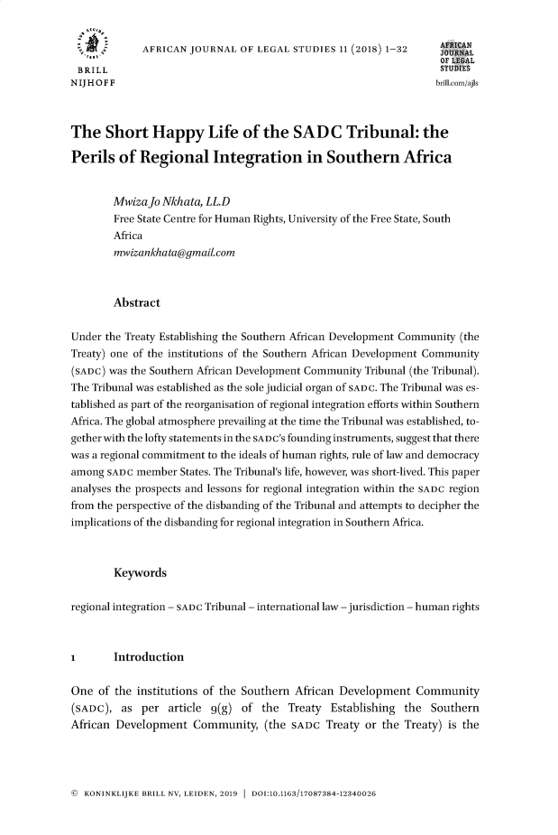 handle is hein.journals/ajls11 and id is 1 raw text is: 


             AFRICAN JOURNAL OF LEGAL STUDIES 11 (2018) 1-32      AFRIN
                                                                  OF L jAL
 BRILL                                                            STU:
NIJIH OFF                                                         brill.com/ajIs



The Short Happy Life of the SAD C Tribunal: the

Perils of Regional Integration in Southern Africa


        MwizaJo Nkhata, LL.D
        Free State Centre for Human Rights, University of the Free State, South
        Africa
        mwizankhata@gmailcom



        Abstract

Under the Treaty Establishing the Southern African Development Community (the
Treaty) one of the institutions of the Southern African Development Community
(SADC) was the Southern African Development Community Tribunal (the Tribunal).
The Tribunal was established as the sole judicial organ of SADC. The Tribunal was es-
tablished as part of the reorganisation of regional integration efforts within Southern
Africa. The global atmosphere prevailing at the time the Tribunal was established, to-
gether with the lofty statements in the SADC's founding instruments, suggest that there
was a regional commitment to the ideals of human rights, rule of law and democracy
among SADC member States. The Tribunal's life, however, was short-lived. This paper
analyses the prospects and lessons for regional integration within the SADC region
from the perspective of the disbanding of the Tribunal and attempts to decipher the
implications of the disbanding for regional integration in Southern Africa.



        Keywords

regional integration - SADC Tribunal - international law -jurisdiction - human rights



I       Introduction

One of the institutions of the Southern African Development Community
(SADC), as per article 9(g) of the Treaty Establishing the Southern
African Development Community, (the SADC Treaty or the Treaty) is the


( KONINKLIJKE BRILL NV, LEIDEN, 2019  DOI:10.1163/17087384-12340026


