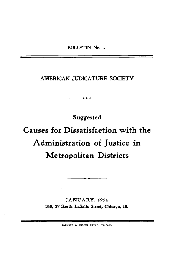 handle is hein.journals/ajudso1 and id is 1 raw text is: BULLETIN No. I.

AMERICAN JUDICATURE SOCIETY
Suggested
Causes for Dissatisfaction with the
Administration of Justice in
Metropolitan Districts
JANUARY, 1914
340, 29 South LaSalle Street, Chicago, Ill.
BARNARD & MILLER PRINT, CHICAGO.


