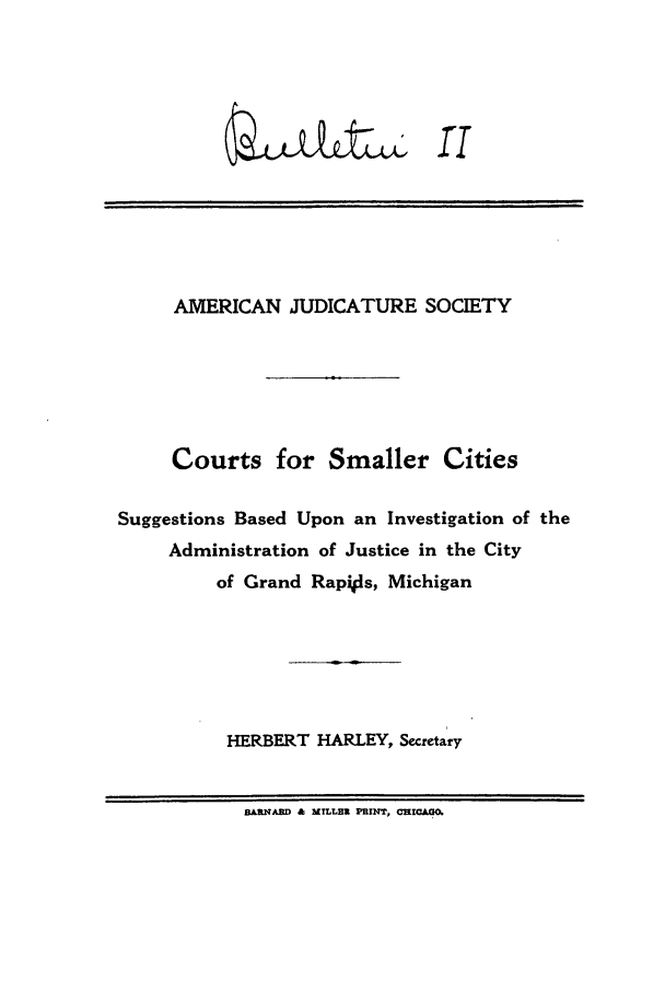 handle is hein.journals/ajudso2 and id is 1 raw text is: ID       rr

AMERICAN JUDICATURE SOCIETY
Courts for Smaller Cities
Suggestions Based Upon an Investigation of the
Administration of Justice in the City
of Grand Rapils, Michigan
HERBERT HARLEY, Secetary
BA=N3D & MILLet PRIN, O HICfO.


