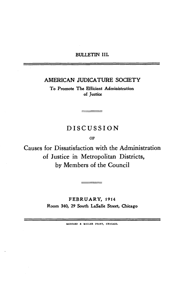 handle is hein.journals/ajudso3 and id is 1 raw text is: BULLETIN I II.

AMERICAN JUDICATURE SOCIETY
To Promote The Efficient Administration
of Justice
DISCUSSION
OF
Causes for Dissatisfaction with the Administration
of Justice in Metropolitan Districts,
by Members of the Council

FEBRUARY, 1914
Room 340, 29 South LaSalle Street, Chicago

BARNARD & MILLER PRINT, CHICAGO.


