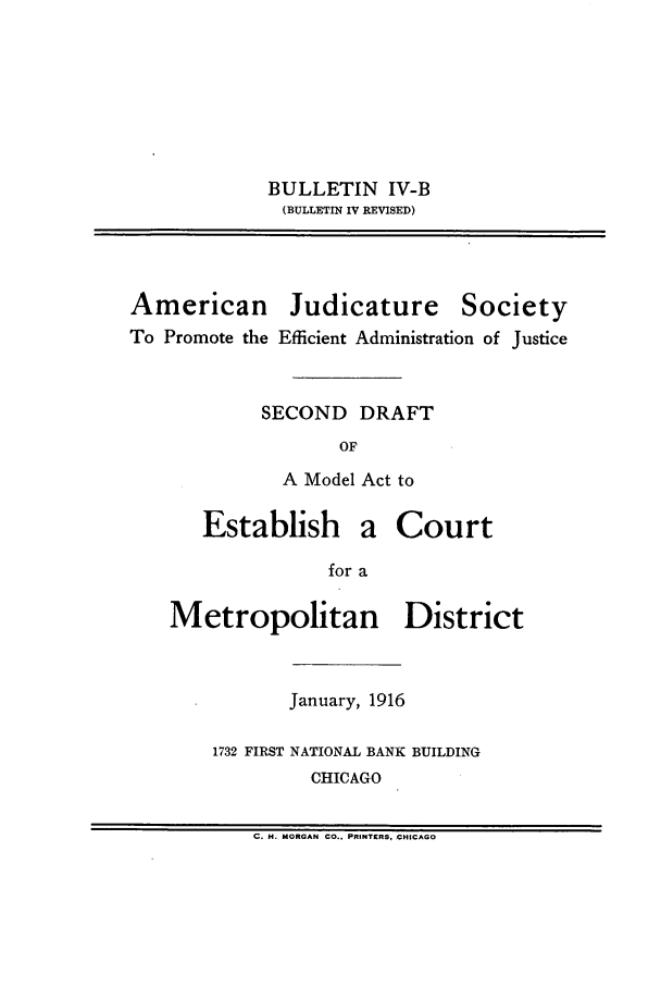 handle is hein.journals/ajudso42 and id is 1 raw text is: BULLETIN IV-B
(BUL~LETIN IV REVISED)

American

Judicature

Society

To Promote the Efficient Administration of Justice
SECOND DRAFT
OF
A Model Act to

Establish

a Court

for a

Metropolitan District
January, 1916
1732 FIRST NATIONAL BANK BUILDING
CHICAGO

C. H. MORGAN CO.. PRINTIERS, CHICAGO


