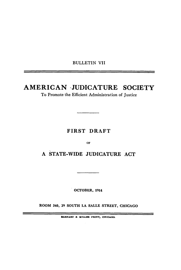 handle is hein.journals/ajudso71 and id is 1 raw text is: BULLETIN VII

AMERICAN -JUDICATURE SOCIETY
To Promote the Efficient Administration of Justice
FIRST DRAFT
OF
A STATE-WIDE JUDICATURE ACT

OCTOBER, 1914
ROOM 340, 29 SOUTH LA SALLE STREET, CHICAGO

ABNAD. & MILLER PRINT, CHICAGO.


