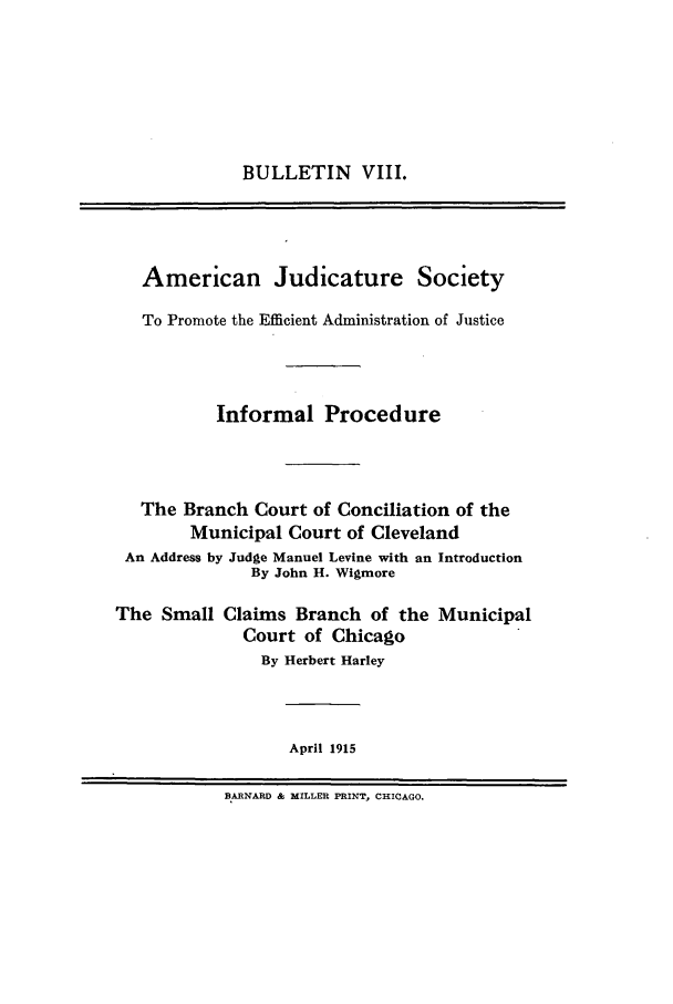 handle is hein.journals/ajudso8 and id is 1 raw text is: BULLETIN VIII.

American Judicature Society
To Promote the Efficient Administration of Justice
Informal Procedure
The Branch Court of Conciliation of the
Municipal Court of Cleveland
An Address by Judge Manuel Levine with an Introduction
By John H. Wigmore
The Small Claims Branch of the Municipal
Court of Chicago
By Herbert Harley
April 1915
BARNARD & MILLER PRINT, CHICAGO.


