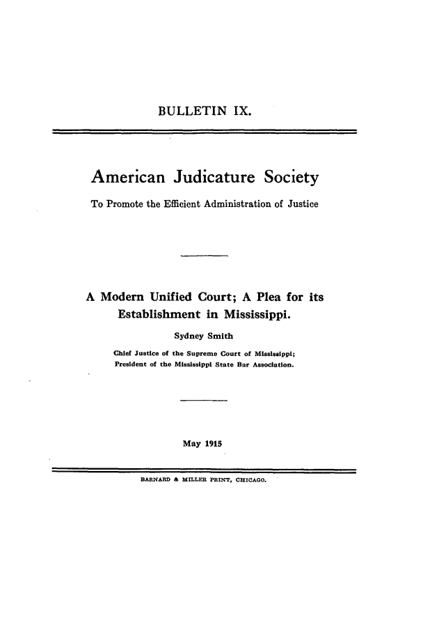 handle is hein.journals/ajudso9 and id is 1 raw text is: BULLETIN IX.
American Judicature Society
To Promote the Efficient Administration of Justice
A Modern Unified Court; A Plea for its
Establishment in Mississippi.
Sydney Smith
Chief Justice of the Supreme Court of Mississippi;
President of the Mississippi State Bar Association.
May 1915
BARNARD & MILLER PRINT, CNICAGO.


