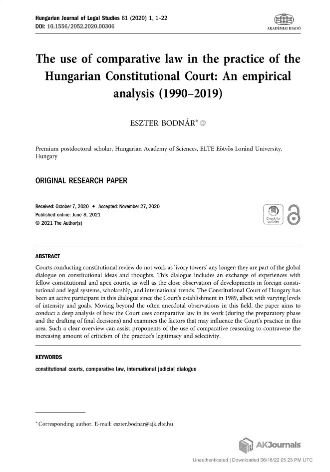 handle is hein.journals/ajur61 and id is 1 raw text is: Hungarian Journal of Legal Studies 61 (2020) 1, 1-22
DOI: 10.1556/2052.2020.00306                                                    AKADM 1I KLADO
The use of comparative law in the practice of the
Hungarian Constitutional Court: An empirical
analysis (1990-2019)
ESZTER BODNAR*
Premium postdoctoral scholar, Hungarian Academy of Sciences, ELTE Eotvos Lorind University,
Hungary
ORIGINAL RESEARCH PAPER
Received: October 7, 2020  Accepted: November 27, 2020
Published online: June 8, 2021
© 2021 The Author(s)
ABSTRACT
Courts conducting constitutional review do not work as 'ivory towers' any longer: they are part of the global
dialogue on constitutional ideas and thoughts. This dialogue includes an exchange of experiences with
fellow constitutional and apex courts, as well as the close observation of developments in foreign consti-
tutional and legal systems, scholarship, and international trends. The Constitutional Court of Hungary has
been an active participant in this dialogue since the Court's establishment in 1989, albeit with varying levels
of intensity and goals. Moving beyond the often anecdotal observations in this field, the paper aims to
conduct a deep analysis of how the Court uses comparative law in its work (during the preparatory phase
and the drafting of final decisions) and examines the factors that may influence the Court's practice in this
area. Such a clear overview can assist proponents of the use of comparative reasoning to contravene the
increasing amount of criticism of the practice's legitimacy and selectivity.
KEYWORDS
constitutional courts, comparative law, international judicial dialogue

Corresponding author. E-mail: eszter.bodnar@ajk.elte.hu


