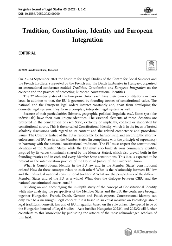 handle is hein.journals/ajur63 and id is 1 raw text is: 
Hungarian Journal of Legal Studies 63 (2022) 1, 1-2
DOI: 10.1556/2052.2022.00200                                                  mD2    mD6




   Tradition, Constitution, Identity and European

                                   Integration


EDITORIAL



© 2022 Akad6miai Kiad6, Budapest

On  23-24 September  2021 the Institute for Legal Studies of the Centre for Social Sciences and
the French Institute, supported by the French and the Dutch Embassies in Hungary, organised
an international conference entitled Tradition, Constitution and European Integration on the
concept and the practice of protecting European constitutional identities.
   The  27 Member  States of the European Union each have  their own constitutions or basic
laws. In addition to that, the EU is governed by founding treaties of constitutional value. The
national and the European  legal orders interact constantly and, apart from developing the
domestic legal systems, they form a complex, integrated legal system as well.
   Because of their particularities (historic, geographic, political, linguistic, etc.), States (just like
individuals) have their own unique identities. The essential elements of these identities are
protected in the constitution of each State, explicitly or implicitly, codified or elaborated by
constitutional courts. This is the so called Constitutional Identity, which is in the focus of heated
scholarly discussions with regard to its content and the related competence and procedural
issues. The Court of Justice of the EU is responsible for harmonising and ensuring the effective
enforcement of EU law in all the Member States (in compliance with the principle of supremacy)
in harmony  with the national constitutional traditions. The EU must respect the constitutional
identities of the Member States, while the EU must also build its own community  identity,
inspired by its values (nominally shared by the Member States), which also prevail both in the
founding treaties and in each and every Member State constitutions. This idea is expected to be
present in the interpretation practice of the Court of Justice of the European Union.
   What  is Constitutional Identity in the EU law and in the Member  States' constitutional
orders? How  do these concepts relate to each other? What is the relationship between EU law
and the individual national constitutional traditions? What are the perspectives of the different
Member   States and of the EU as a whole?  What  does the dialogue between CJEU  and  the
national constitutional courts entail?
   Building on and  encouraging the in-depth study of the concept of Constitutional Identity
while also analysing the perspectives of the Member States and the EU, the conference brought
together Hungarian, French, Dutch, German   and Polish experts. Constitutional identity can
only ever be a meaningful legal concept if it is based in an equal measure on knowledge about
legal traditions, domestic law and of EU integration based on the rule of law. The special issue of
the Hungarian Journal of Legal Studies - Acta Juridica Hungarica 2022/1 and 2022/2 will further
contribute to this knowledge by publishing the articles of the most acknowledged scholars of
this field.


