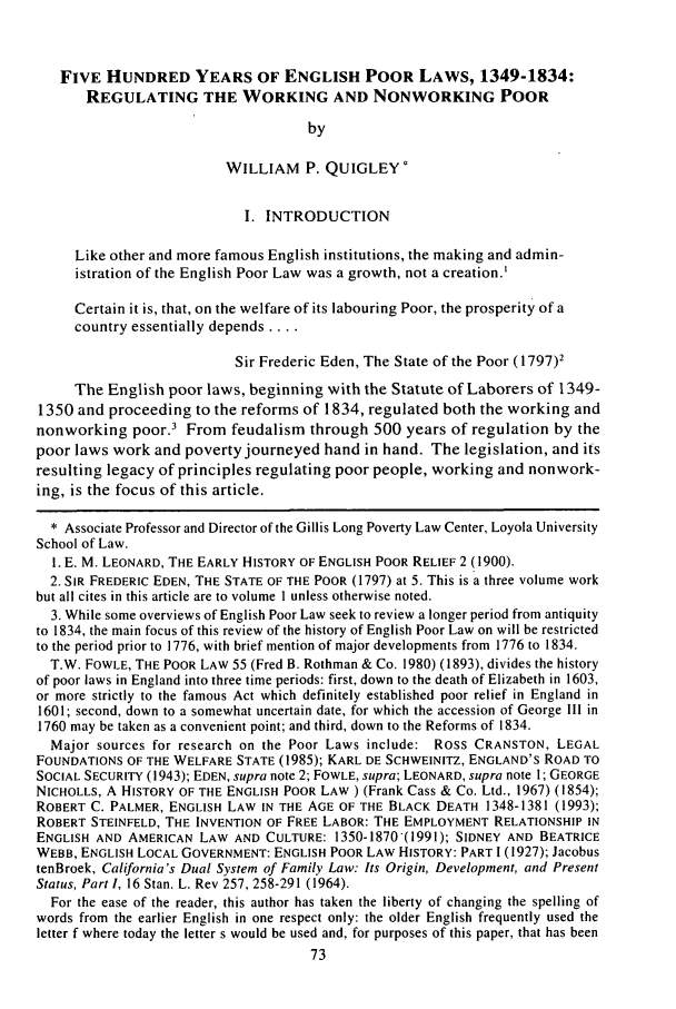 handle is hein.journals/aklr30 and id is 83 raw text is: FIVE HUNDRED YEARS OF ENGLISH POOR LAWS, 1349-1834:
REGULATING THE WORKING AND NONWORKING POOR
by
WILLIAM P. QUIGLEY
I. INTRODUCTION
Like other and more famous English institutions, the making and admin-
istration of the English Poor Law was a growth, not a creation.'
Certain it is, that, on the welfare of its labouring Poor, the prosperity of a
country essentially depends ....
Sir Frederic Eden, The State of the Poor (1797)2
The English poor laws, beginning with the Statute of Laborers of 1349-
1350 and proceeding to the reforms of 1834, regulated both the working and
nonworking poor.3 From feudalism through 500 years of regulation by the
poor laws work and poverty journeyed hand in hand. The legislation, and its
resulting legacy of principles regulating poor people, working and nonwork-
ing, is the focus of this article.
* Associate Professor and Director of the Gillis Long Poverty Law Center, Loyola University
School of Law.
1. E. M. LEONARD, THE EARLY HISTORY OF ENGLISH POOR RELIEF 2 (1900).
2. SIR FREDERIC EDEN, THE STATE OF THE POOR (1797) at 5. This is a three volume work
but all cites in this article are to volume 1 unless otherwise noted.
3. While some overviews of English Poor Law seek to review a longer period from antiquity
to 1834, the main focus of this review of the history of English Poor Law on will be restricted
to the period prior to 1776, with brief mention of major developments from 1776 to 1834.
T.W. FOWLE, THE POOR LAW 55 (Fred B. Rothman & Co. 1980) (1893), divides the history
of poor laws in England into three time periods: first, down to the death of Elizabeth in 1603,
or more strictly to the famous Act which definitely established poor relief in England in
1601; second, down to a somewhat uncertain date, for which the accession of George III in
1760 may be taken as a convenient point; and third, down to the Reforms of 1834.
Major sources for research on the Poor Laws include: Ross CRANSTON, LEGAL
FOUNDATIONS OF THE WELFARE STATE (1985); KARL DE SCHWEINITZ, ENGLAND'S ROAD TO
SOCIAL SECURITY (1943); EDEN, supra note 2; FOWLE, supra; LEONARD, supra note 1; GEORGE
NICHOLLS, A HISTORY OF THE ENGLISH POOR LAW ) (Frank Cass & Co. Ltd., 1967) (1854);
ROBERT C. PALMER, ENGLISH LAW IN THE AGE OF THE BLACK DEATH 1348-1381 (1993);
ROBERT STEINFELD, THE INVENTION OF FREE LABOR: THE EMPLOYMENT RELATIONSHIP IN
ENGLISH AND AMERICAN LAW AND CULTURE: 1350-1870(1991); SIDNEY AND BEATRICE
WEBB, ENGLISH LOCAL GOVERNMENT: ENGLISH POOR LAW HISTORY: PART 1 (1927); Jacobus
tenBroek, California's Dual System of Family Law: Its Origin, Development, and Present
Status, Part 1, 16 Stan. L. Rev 257, 258-291 (1964).
For the ease of the reader, this author has taken the liberty of changing the spelling of
words from the earlier English in one respect only: the older English frequently used the
letter f where today the letter s would be used and, for purposes of this paper, that has been


