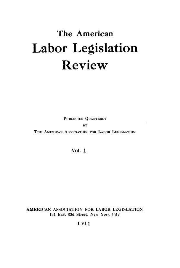 handle is hein.journals/alablegr1 and id is 1 raw text is: The American

Labor Legislation
Review
PUBLISHED QUARTERLY
BY
THE AMERICAN ASSOCIATION FOR LABOR LEGISLATION
Vol. I

AMERICAN ASSOCIATION FOR LABOR LEGISLATION
131 East 23d Street, New York City

1 9il


