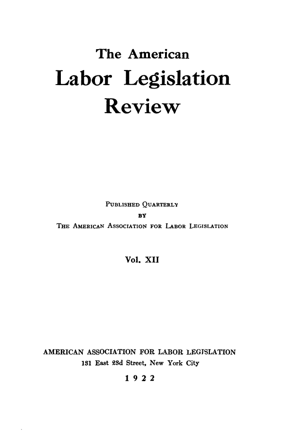handle is hein.journals/alablegr12 and id is 1 raw text is: The American
Labor Legislation
Review
PUBLISHED QUARTERLY
BY
THE AMERICAN ASSOCIATION FOR LABOR LEGISLATION
Vol. XII
AMERICAN ASSOCIATION FOR LABOR LEGISLATION
131 East 93d Street, New York City
1922


