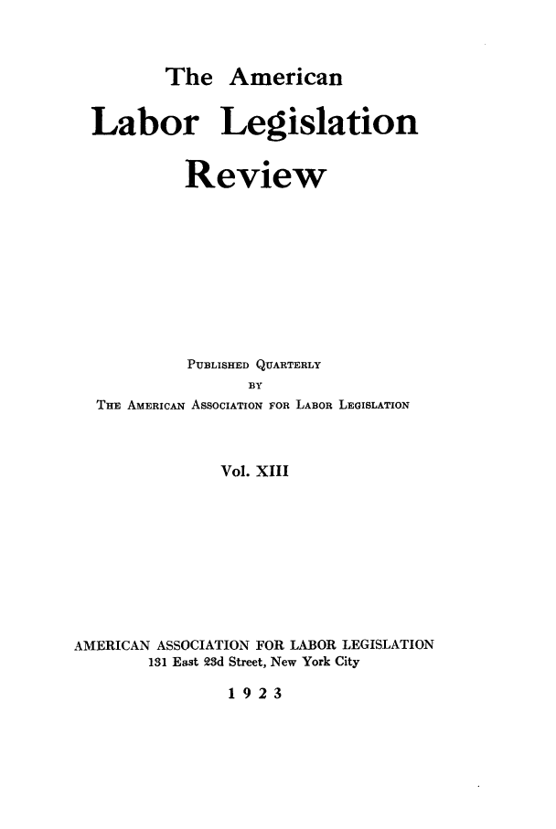 handle is hein.journals/alablegr13 and id is 1 raw text is: The American
Labor Legislation
Review
PUBLISHED QUARTERLY
BY
THE AMERICAN ASSOCIATION FOR LABOR LEGISLATION
Vol. XIII
AMERICAN ASSOCIATION FOR LABOR LEGISLATION
131 East 23d Street, New York City
1923



