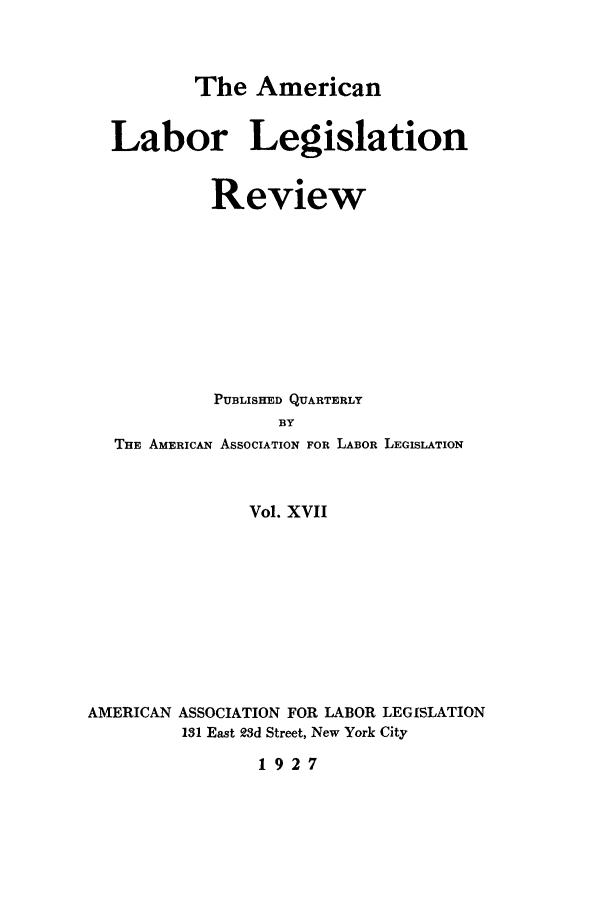 handle is hein.journals/alablegr17 and id is 1 raw text is: The American
Labor Legislation
Review
PUBLISHED QUARTERLY
BY
THE AMERICAN ASSOCIATION FOR LABOR LEGISLATION
Vol. XVII
AMERICAN ASSOCIATION FOR LABOR LEGISLATION
131 East 23d Street, New York City
1927


