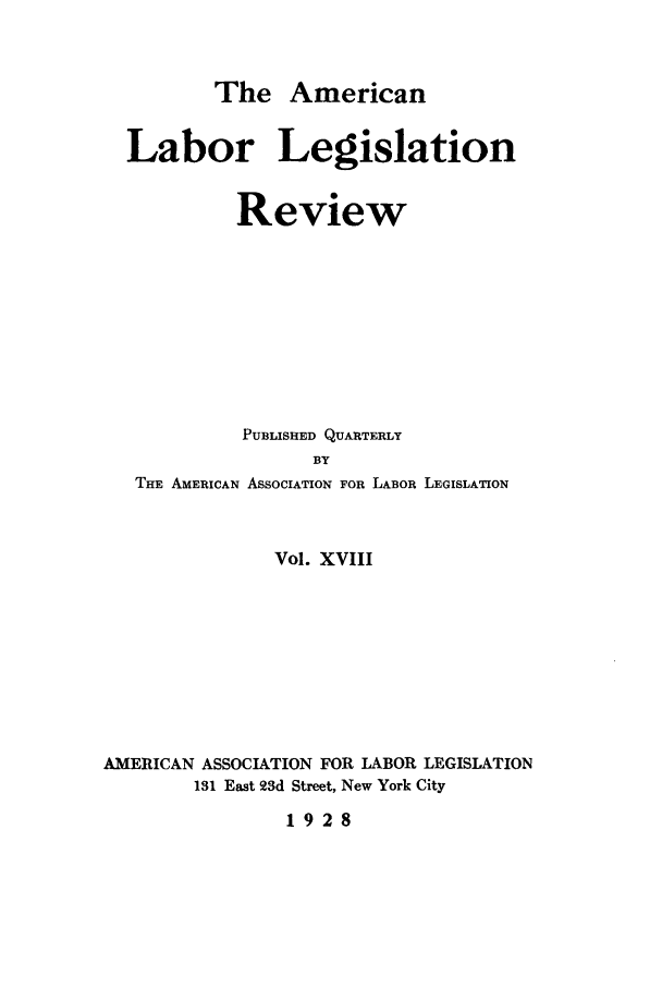 handle is hein.journals/alablegr18 and id is 1 raw text is: The American

Labor Legislation
Review
PUBLISHED QUARTERLY
BY
THE AMERICAN ASSOCIATION FOR LABOR LEGISLATION

Vol. XVIII
AMERICAN ASSOCIATION FOR LABOR LEGISLATION
131 East 23d Street, New York City

1928


