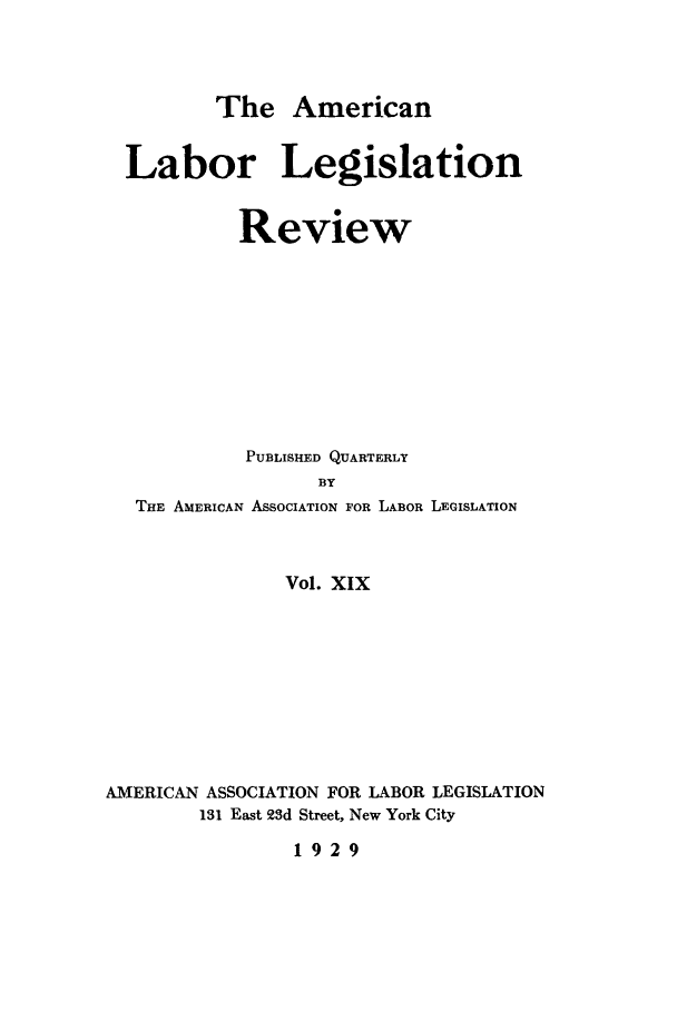 handle is hein.journals/alablegr19 and id is 1 raw text is: The American

Labor Legislation
Review
PUBLISHED QUARTERLY
BY
THE AMERICAN ASSOCIATION FOR LABOR LEGISLATION

Vol. XIX
AMERICAN ASSOCIATION FOR LABOR LEGISLATION
131 East 23d Street, New York City

1929


