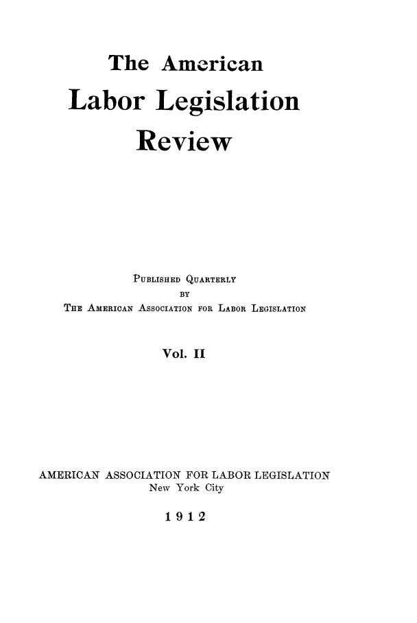 handle is hein.journals/alablegr2 and id is 1 raw text is: The American
Labor Legislation
Review
PUBLISHED QUARTERLY
BY
THE AMERICAN ASSOCIATION FOR LABOR LEGISLATION
Vol. II
AMERICAN ASSOCIATION FOR LABOR LEGISLATION
New York City
1912


