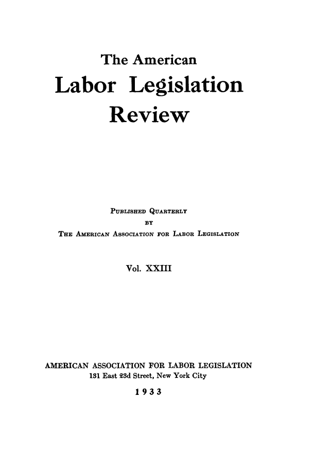 handle is hein.journals/alablegr23 and id is 1 raw text is: The American
Labor Legislation
Review
PUBLISHED QUARTERLY
BY
THE AMERICAN ASSOCIATION FOR LABOR LEGISLATION
Vol. XXIII
AMERICAN ASSOCIATION FOR LABOR LEGISLATION
181 East 2d Street, New York City
1933



