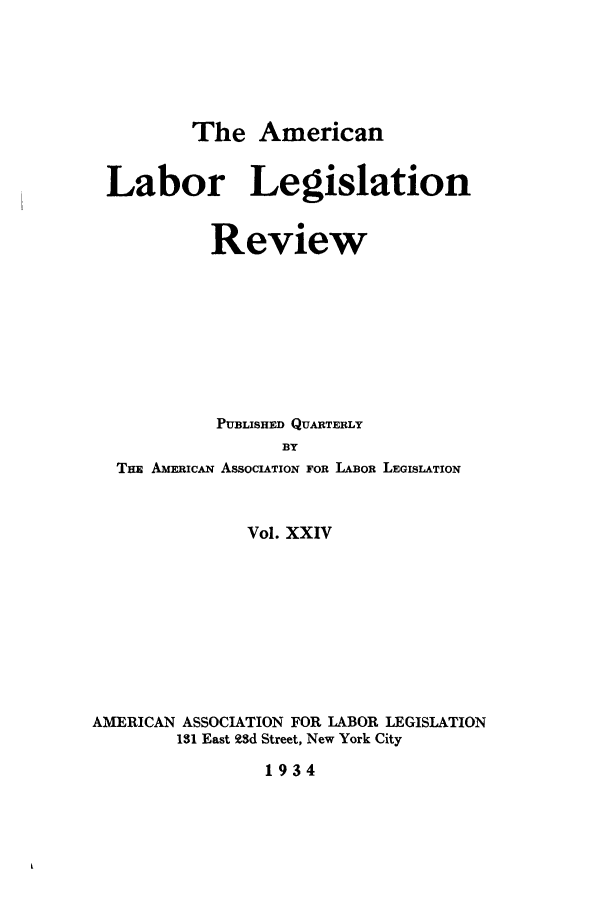 handle is hein.journals/alablegr24 and id is 1 raw text is: The American
Labor Legislation
Review
PUBLISHED QUARTERLY
BY
THE AmERicAN ASSOCIATION FOR LAOR LEGISLATION
Vol. XXIV
AMERICAN ASSOCIATION FOR LABOR LEGISLATION
131 East 93d Street, New York City
1934


