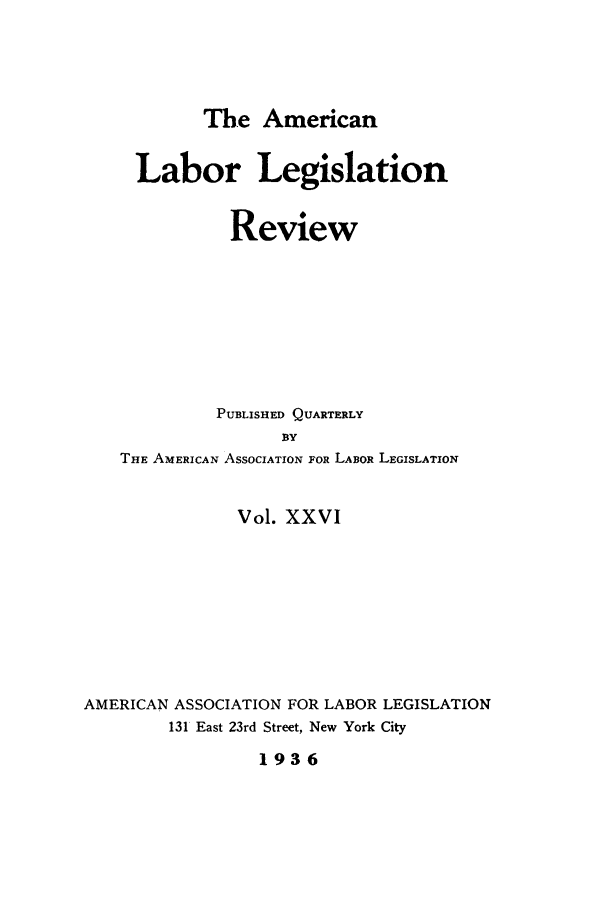 handle is hein.journals/alablegr26 and id is 1 raw text is: The American
Labor Legislation
Review
PUBLISHED QUARTERLY
BY
THE AMERICAN ASSOCIATION FOR LABOR LEGISLATION
Vol. XXVI
AMERICAN ASSOCIATION FOR LABOR LEGISLATION
131 East 23rd Street, New York City
1936


