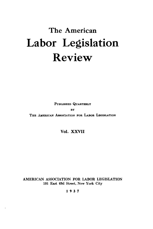 handle is hein.journals/alablegr27 and id is 1 raw text is: The American
Labor Legislation
Review
PUBLISHED QUARTERLY
BY
THE AIMERICAN ASSOCIATION FOR LABOR LEGISLATION
Vol. XXVII
AMERICAN ASSOCIATION FOR LABOR LEGISLATION
131 East 93d Street, New York City
1937


