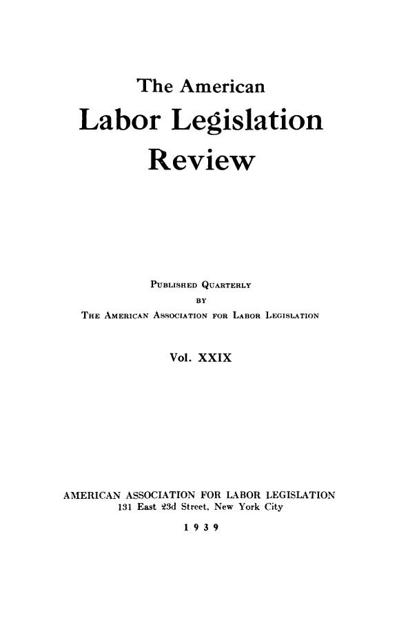 handle is hein.journals/alablegr29 and id is 1 raw text is: The American
Labor Legislation
Review
PUBLISHED QUARTERLY
BY
THE AMERICAN ASSOCIATION FOR LABOR LEGISLATION
Vol. XXIX
AMERICAN ASSOCIATION FOR LABOR LEGISLATION
131 East 13d Street, New York City
1939


