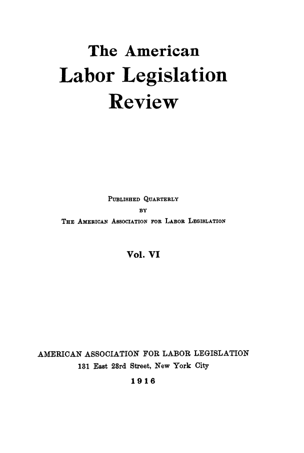 handle is hein.journals/alablegr6 and id is 1 raw text is: The American
Labor Legislation
Review
PUBLISHED QUARTERLY
BY
THE AMERICAN ASSOCIATION FOR LABOR LEGISLATION
Vol. VI
AMERICAN ASSOCIATION FOR LABOR LEGISLATION
181 East 28rd Street, New York City
1916


