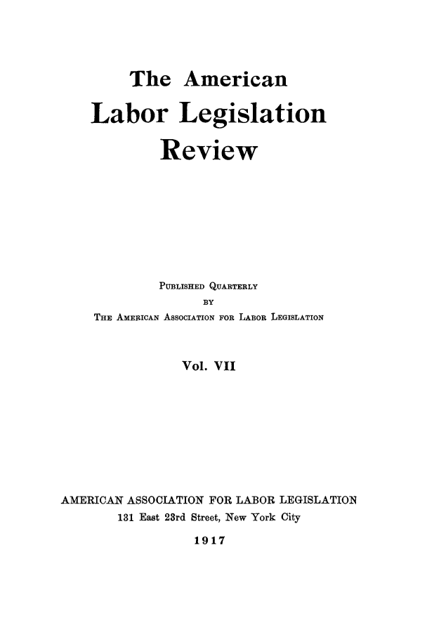 handle is hein.journals/alablegr7 and id is 1 raw text is: The American
Labor Legislation
Review
PUBLISHED QUARTERLY
BY
THE AMERICAN ASSOCIATION FOR LABOR LEGISLATION
Vol. VII
AMERICAN ASSOCIATION FOR LABOR LEGISLATION
131 East 23rd Street, New York City
1917


