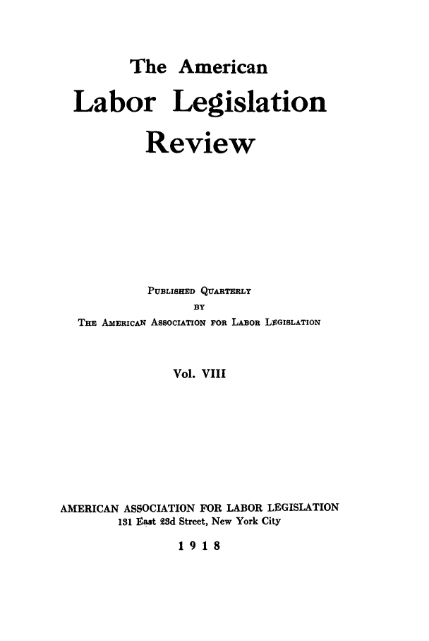 handle is hein.journals/alablegr8 and id is 1 raw text is: The American

Labor Legislation
Review
PUBLISHED QUARTERLY
BY
THE AMERICAN AssocITON FOR LABOR LVGISLATION

Vol. VIII
AMERICAN ASSOCIATION FOR LABOR LEGISLATION
131 East 93d Street, New York City

1918



