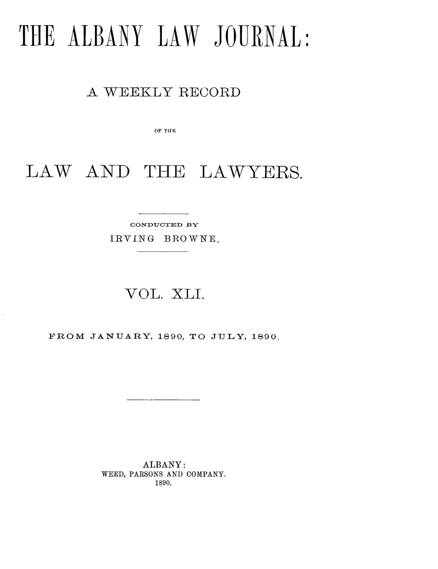 handle is hein.journals/albalj41 and id is 1 raw text is: THE ALBANY LAW JOURNAL:
A WEEKLY RECORD
OF THE

LAW

AND THE LAWYERS.

CONDUCTED BY
IRVING BROWNE.
VOL. XLI.
FROM JANUARY, 1890, TO JULY, 1890.
ALBANY:
WEED, PARSONS AND COMPANY.
1890.


