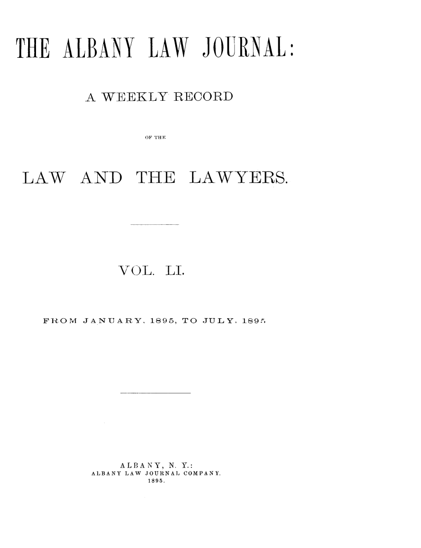 handle is hein.journals/albalj51 and id is 1 raw text is: THE ALBANY LAW JOURNAL
A WEEKLY RECORD
OF THE

LAW

AND THE LAWYERS.

VOL.

LI.

FInOM JANUARY, 1895, TO JULY, 189r,
ALBANY, N. Y.:
ALBANY LAW JOURNAL COMPANY.
1895.


