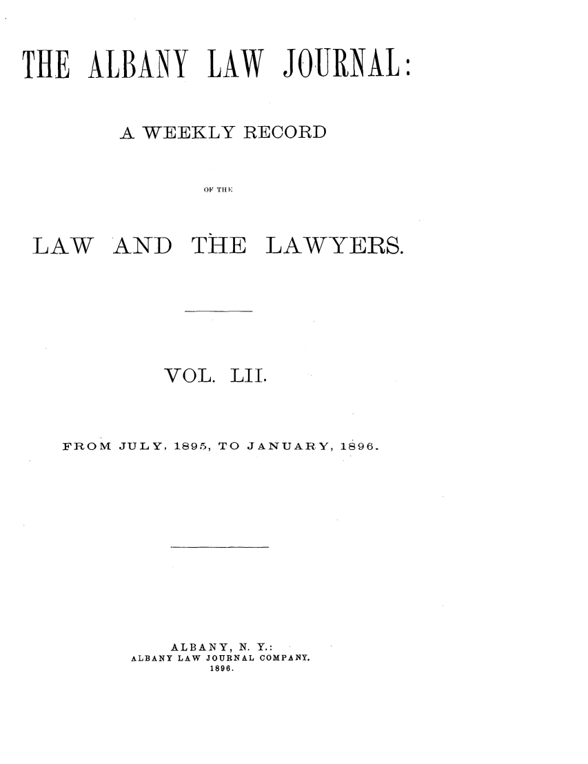 handle is hein.journals/albalj52 and id is 1 raw text is: THE ALBANY LAW JOURNAL:
A WEEKLY RECORD
OF THE
LAW AND TIE LAWYERS.

VOL.

LII.

FROM JULY, 1395, TO JANUARY, 1896.
ALBANY, N. Y.:
ALBANY LAW JOURNAL COMPANY.
1896.


