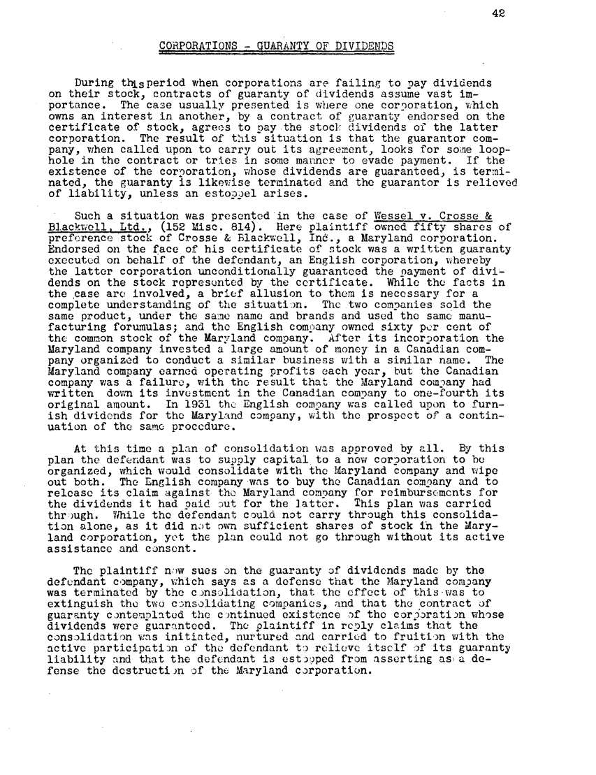 handle is hein.journals/albany4 and id is 52 raw text is: CORPORATIONS - GUARANTY OF DIVIDENDS
During thisperiod when corporations are failing to pay dividends
on their stock, contracts of guaranty of dividends assume vast im-
portance. The case usually presented is where one corporation, thich
owns an interest in another, by a contract of guaranty endorsed on the
certificate of stock, agrees to nay the stoci: dividends of the latter
corporation. The result of this situation is that the guarantor com-
pany, when called upon to carry out its agreement, looks for some loop-
hole in the contract or tries in some maricr to evade payment. If the
existence of the corporation, whose dividends are guaranteed. is termi-
nated, the guaranty is likewise terminated and the guarantor is relieved
of liability, unless an estoppel arises.
Such a situation was presented in the case of Wessel v. Crosse &
Blackwell, Ltd., (152 Misc. 814). Here plaintiff owned fifty shares of
preforence stock of Crosse & Blackwell, Ind., a Maryland corporation.
Endorsed on the face of his certificate of stock was a written guaranty
executed on behalf of the defendant, an English corporation, whereby
the latter corporation unconditionally guaranteed the payment of divi-
dends on the stock represunted by the certificate. While the facts in
the case arc involved, a brief allusion to them is necessary for a
complete understanding of the situation. The two companies sold the
same product, under the same name and brands and used the same manu-
facturing forumulas; and the English comnany owned sixty per cent of
the common stock of the Maryland company. After its incorooration the
Maryland company invested a large amount of money in a Canadian com-
pany organized to conduct a similar business with a similar name. The
Maryland company earned operating profits each year, but the Canadian
company was a failure, with the result that the Maryland company had
wTitten do 0m its investment in the Canadian company to one-fourth its
original amount. In 1931 the English company was called upon to furn-
ish dividends for the Maryland company, with the prospect of a contin-
uation of the same procedure.
At this time a plan of consolidation was approved by all. By this
plan the defendant was to supply capital to a now corporation to be
organized, which would consolidate with the Maryland company and wipe
out both. The English company-was to buy the Canadian comoany and to
release its claim against the Maryland company for reimbursements for
the dividends it had paid out for the latter. This plan was carried
through. Vhile the defendant could not carry through this consolida-
tion alone, as it did not o-n sufficient shares of stock in the Mary-
land corporation, yet the plan could not go through without its active
assistance and consent.
The plaintiff now sues on the guaranty of dividends made by the
defendant company, which says as a defense that the Maryland company
was terminated by the consolidation, that the effect of this was to
extinguish the two consolidating companies, and that the contract of
guaranty contemplated the cmntinued existence of the cor5oration whose
dividends were guaranteed. The plaintiff in reply claims that the
consolidation was initiated, nurtured and carried to fruition with the
active participatin of the defendant to  relieve itself of its guaranty
liability and that the defendant is est3'ped from asserting as a de-
fense the destructirn of the. Maryland corporation.


