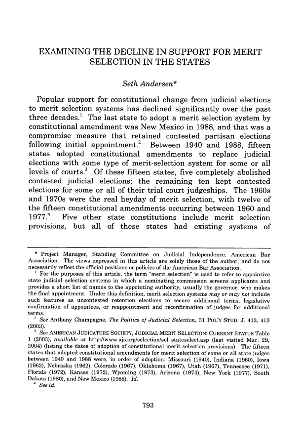 handle is hein.journals/albany67 and id is 807 raw text is: EXAMINING THE DECLINE IN SUPPORT FOR MERIT
SELECTION IN THE STATES
Seth Andersen*
Popular support for constitutional change from judicial elections
to merit selection systems has declined significantly over the past
three decades.1 The last state to adopt a merit selection system by
constitutional amendment was New Mexico in 1988, and that was a
compromise measure that retained contested partisan elections
following initial appointment.2 Between 1940 and 1988, fifteen
states   adopted    constitutional amendments         to   replace   judicial
elections with some type of merit-selection system for some or all
levels of courts.3 Of these fifteen states, five completely abolished
contested judicial elections; the remaining ten kept contested
elections for some or all of their trial court judgeships. The 1960s
and 1970s were the real heyday of merit selection, with twelve of
the fifteen constitutional amendments occurring between 1960 and
1977.4    Five   other   state  constitutions include      merit selection
provisions, but     all of these      states   had   existing   systems    of
* Project Manager, Standing Committee on Judicial Independence, American Bar
Association. The views expressed in this article are solely those of the author, and do not
necessarily reflect the official positions or policies of the American Bar Association.
For the purposes of this article, the term merit selection is used to refer to appointive
state judicial selection systems in which a nominating commission screens applicants and
provides a short list of names to the appointing authority, usually the governor, who makes
the final appointment. Under this definition, merit selection systems may or may not include
such features as uncontested retention elections to secure additional terms, legislative
confirmation of appointees, or reappointment and reconfirmation of judges for additional
terms.
2 See Anthony Champagne, The Politics of Judicial Selection, 31 POLW STUD. J. 413, 413
(2003).
3 See AMERICAN JUDICATURE SOCIETY, JUDICIAL MERIT SELECTION: CURRENT STATUS Table
1 (2003), available at http://www.ajs.org/selection/sel-stateselect.asp (last visited Mar. 29,
2004) (listing the dates of adoption of constitutional merit selection provisions). The fifteen
states that adopted constitutional amendments for merit selection of some or all state judges
between 1940 and 1988 were, in order of adoption: Missouri (1940), Indiana (1960), Iowa
(1962), Nebraska (1962), Colorado (1967), Oklahoma (1967), Utah (1967), Tennessee (1971),
Florida (1972), Kansas (1972), Wyoming (1973), Arizona (1974), New York (1977), South
Dakota (1980), and New Mexico (1988). Id.
4 See id.


