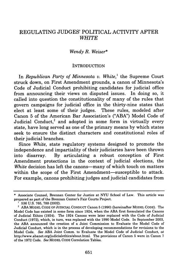 handle is hein.journals/albany68 and id is 673 raw text is: REGULATING JUDGES' POLITICAL ACTIVITY AFTER
WHITE
Wendy R. Weiser*
INTRODUCTION
In Republican Party of Minnesota v. White,' the Supreme Court
struck down, on First Amendment grounds, a canon of Minnesota's
Code of Judicial Conduct prohibiting candidates for judicial office
from announcing their views on disputed issues. In doing so, it
called into question the constitutionality of many of the rules that
govern campaigns for judicial office in the thirty-nine states that
elect at least some of their judges. These rules, modeled after
Canon 5 of the American Bar Association's (ABA) Model Code of
Judicial Conduct,2 and adopted in some form in virtually every
state, have long served as one of the primary means by which states
seek to ensure the distinct characters and constitutional roles of
their judicial branches.
Since White, state regulatory systems designed to promote the
independence and impartiality of their judiciaries have been thrown
into  disarray.    By   articulating  a  robust conception    of First
Amendment protections in the context of judicial elections, the
White decision has left the canons-many of which touch on matters
within the scope of the First Amendment-susceptible to attack.
For example, canons prohibiting judges and judicial candidates from
* Associate Counsel, Brennan Center for Justice at NYU School of Law. This article was
prepared as part of the Brennan Center's Fair Courts Project.
536 U.S. 765, 788 (2002).
2 ABA MODEL CODE OF JUDICIAL CONDUCT Canon 5 (1990) (hereinafter MODEL CODE). The
Model Code has existed in some form since 1924, when the ABA first formulated the Canons
of Judicial Ethics (1924). The 1924 Canons were later replaced with the Code of Judicial
Conduct (1972), which, in turn, was replaced with the 1990 Model Code. In September 2003,
the ABA announced the creation of a Joint Commission to Evaluate the Model Code of
Judicial Conduct, which is in the process of developing recommendations for revisions to the
Model Code. See ABA Joint Comm. to Evaluate the Model Code of Judicial Conduct, at
http://www.abanet.org/judicialethics/about.html. The provisions of Canon 5 were in Canon 7
of the 1972 Code. See MODEL CODE Correlation Tables.


