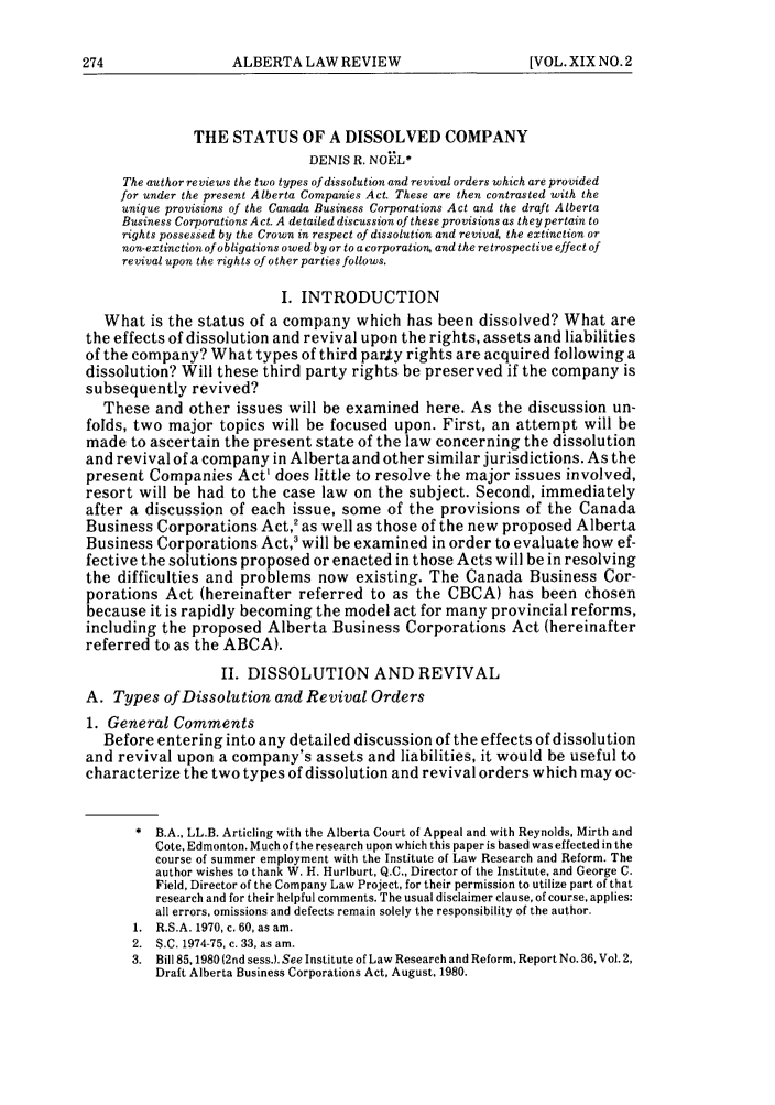 handle is hein.journals/alblr19 and id is 286 raw text is: THE STATUS OF A DISSOLVED COMPANY
DENIS R. NOKL*
The author reviews the two types of dissolution and revival orders which are provided
for under the present Alberta Companies Act. These are then contrasted with the
unique provisions of the Canada Business Corporations Act and the draft Alberta
Business Corporations Act. A detailed discussion of these provisions as they pertain to
rights possessed by the Crown in respect of dissolution and revival the extinction or
non-extinction of obligations owed by or to a corporation, and the retrospective effect of
revival upon the rights of other parties follows.
I. INTRODUCTION
What is the status of a company which has been dissolved? What are
the effects of dissolution and revival upon the rights, assets and liabilities
of the company? What types of third party rights are acquired following a
dissolution? Will these third party rights be preserved if the company is
subsequently revived?
These and other issues will be examined here. As the discussion un-
folds, two major topics will be focused upon. First, an attempt will be
made to ascertain the present state of the law concerning the dissolution
and revival of a company in Alberta and other similar jurisdictions. As the
present Companies Act' does little to resolve the major issues involved,
resort will be had to the case law on the subject. Second, immediately
after a discussion of each issue, some of the provisions of the Canada
Business Corporations Act,' as well as those of the new proposed Alberta
Business Corporations Act,3 will be examined in order to evaluate how ef-
fective the solutions proposed or enacted in those Acts will be in resolving
the difficulties and problems now existing. The Canada Business Cor-
porations Act (hereinafter referred to as the CBCA) has been chosen
because it is rapidly becoming the model act for many provincial reforms,
including the proposed Alberta Business Corporations Act (hereinafter
referred to as the ABCA).
II. DISSOLUTION AND REVIVAL
A. Types of Dissolution and Revival Orders
1. General Comments
Before entering into any detailed discussion of the effects of dissolution
and revival upon a company's assets and liabilities, it would be useful to
characterize the two types of dissolution and revival orders which may oc-
* B.A., LL.B. Articling with the Alberta Court of Appeal and with Reynolds, Mirth and
Cote. Edmonton. Much of the research upon which this paper is based was effected in the
course of summer employment with the Institute of Law Research and Reform. The
author wishes to thank W. H. Hurlburt, Q.C., Director of the Institute, and George C.
Field, Director of the Company Law Project, for their permission to utilize part of that
research and for their helpful comments. The usual disclaimer clause, of course, applies:
all errors, omissions and defects remain solely the responsibility of the author.
1. R.S.A. 1970, c. 60, as am.
2. S.C. 1974-75, c. 33, as am.
3. Bill 85,1980(2nd sess.). See Institute of Law Research and Reform, Report No. 36, Vol. 2,
Draft Alberta Business Corporations Act, August, 1980.

ALBERTA LAW REVIEW

[VOL. XIX NO. 2


