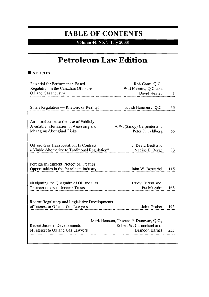 handle is hein.journals/alblr44 and id is 1 raw text is: TABLE OF CONTENTS
Petroleum Law Edition
I ARTICLES
Potential for Performance-Based                                         Rob Grant, Q.C.,
Regulation in the Canadian Offshore                              Will Moreira, Q.C. and
Oil and Gas Industry                                                        David Henley            I
o !.. a ..............G a .. ~ . r......................................................................................... . a.... ..... e.y.   ............. ..
Smart Regulation -       Rhetoric or Reality?                     Judith Hanebury, Q.C.           33
........S. .. e ..!.o..................-:   ~ .o. ........ea... ............................... .J.u.....t.... a .u.. ... Q.... ,  ..........  ...
An Introduction to the Use of Publicly
Available Information in Assessing and                     A.W. (Sandy) Carpenter and
Managing Aboriginal Risks                                               Peter D. Feldberg         65
......a .........a.n . . ..... ..!.k.... .....................................................................  . e....e ......D .e.!.  ...  ......... ...
Oil and Gas Transportation: Is Contract                                J. David Brett and
a Viable Alternative to Traditional Regulation?                          Nadine E. Berge          93
...............................................................................................................................................................................
Foreign Investment Protection Treaties:
Opportunities in the Petroleum       Industry                          John W. Boscariol         115
Navigating the Quagmire of Oil and Gas                                 Trudy Curran and
Transactions with Income Trusts                                               Pat Maguire        163
...............................................................................................................................................................................
Recent Regulatory and Legislative Developments
of Interest to Oil and Gas Lawyers                                            John Gruber        195
....................................................................................... ........................................................................................
Mark Houston, Thomas P. Donovan, Q.C.,
Recent Judicial Developments                                Robert W. Carmichael and
of Interest to Oil and Gas Lawyers                                       Brandon Barnes          233


