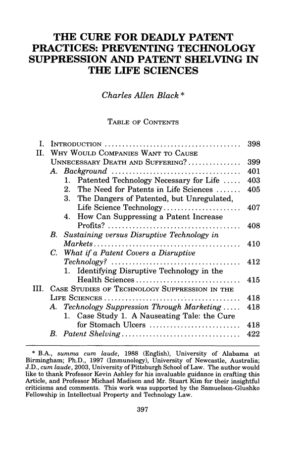 handle is hein.journals/albnyst14 and id is 405 raw text is: THE CURE FOR DEADLY PATENT
PRACTICES: PREVENTING TECHNOLOGY
SUPPRESSION AND PATENT SHELVING IN
THE LIFE SCIENCES
Charles Allen Black *
TABLE OF CONTENTS
I.  INTRODUCTION  .......................................  398
II. WHY WOULD COMPANIES WANT TO CAUSE
UNNECESSARY DEATH AND SUFFERING? ............... 399
A.  Background   ............... .....................  401
1. Patented Technology Necessary for Life ..... 403
2. The Need for Patents in Life Sciences ....... 405
3. The Dangers of Patented, but Unregulated,
Life Science Technology ...................... 407
4. How Can Suppressing a Patent Increase
Profits? .................................... 408
B. Sustaining versus Disruptive Technology in
M arkets  ..........................................  410
C. What if a Patent Covers a Disruptive
Technology?  .....................................  412
1. Identifying Disruptive Technology in the
Health  Sciences ..............................  415
III. CASE STUDIES OF TECHNOLOGY SUPPRESSION IN THE
LIFE  SCIENCES  .......................................  418
A. Technology Suppression Through Marketing ..... 418
1. Case Study 1. A Nauseating Tale: the Cure
for Stomach  Ulcers  ..........................  418
B.  Patent Shelving  ..................................  422
 B.A., summa cum laude, 1988 (English), University of Alabama at
Birmingham; Ph.D., 1997 (Immunology), University of Newcastle, Australia;
J.D., cum laude, 2003, University of Pittsburgh School of Law. The author would
like to thank Professor Kevin Ashley for his invaluable guidance in crafting this
Article, and Professor Michael Madison and Mr. Stuart Kim for their insightful
criticisms and comments. This work was supported by the Samuelson-Glushko
Fellowship in Intellectual Property and Technology Law.



