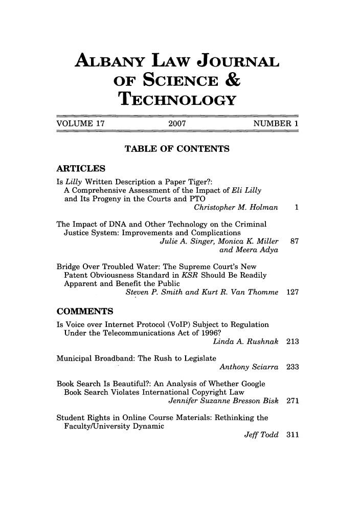handle is hein.journals/albnyst17 and id is 1 raw text is: ALBANY LAW JOURNAL
OF SCIENCE &
TECHNOLOGY
VOLUME 17                  2007                 NUMBER 1
TABLE OF CONTENTS
ARTICLES
Is Lilly Written Description a Paper Tiger?:
A Comprehensive Assessment of the Impact of Eli Lilly
and Its Progeny in the Courts and PTO
Christopher M. Holman
The Impact of DNA and Other Technology on the Criminal
Justice System: Improvements and Complications
Julie A. Singer, Monica K. Miller  87
and Meera Adya
Bridge Over Troubled Water: The Supreme Court's New
Patent Obviousness Standard in KSR Should Be Readily
Apparent and Benefit the Public
Steven P. Smith and Kurt R. Van Thomme 127
COMMENTS
Is Voice over Internet Protocol (VoIP) Subject to Regulation
Under the Telecommunications Act of 1996?
Linda A. Rushnak 213
Municipal Broadband: The Rush to Legislate
Anthony Sciarra 233
Book Search Is Beautiful?: An Analysis of Whether Google
Book Search Violates International Copyright Law
Jennifer Suzanne Bresson Bisk 271
Student Rights in Online Course Materials: Rethinking the
Faculty/University Dynamic
Jeff Todd 311


