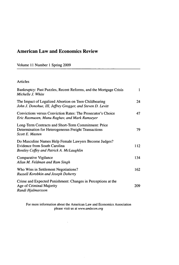 handle is hein.journals/aler11 and id is 1 raw text is: American Law and Economics Review

Volume 11 Number I Spring 2009
Articles
Bankruptcy: Past Puzzles, Recent Reforms, and the Mortgage Crisis  1
Michelle J. White
The Impact of Legalized Abortion on Teen Childbearing            24
John J. Donohue, III, Jeffrey Grogger and Steven D. Levitt
Convictions versus Conviction Rates: The Prosecutor's Choice     47
Eric Rasmusen, Manu Raghav, and Mark Ramseyer
Long-Term Contracts and Short-Term Commitment: Price
Determination for Heterogeneous Freight Transactions             79
Scott E. Masten
Do Masculine Names Help Female Lawyers Become Judges?
Evidence from South Carolina                                    112
Bentley Coffey and Patrick A. McLaughlin
Comparative Vigilance                                           134
Allan M. Feldman and Ram Singh
Who Wins in Settlement Negotiations?                            162
Russell Korobkin and Joseph Doherty
Crime and Expected Punishment: Changes in Perceptions at the
Age of Criminal Majority                                        209
Randi Hjalmarsson
For more information about the American Law and Economics Association
please visit us at www.amlecon.org


